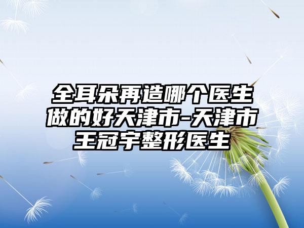 全耳朵再造哪个医生做的好天津市-天津市王冠宇整形医生