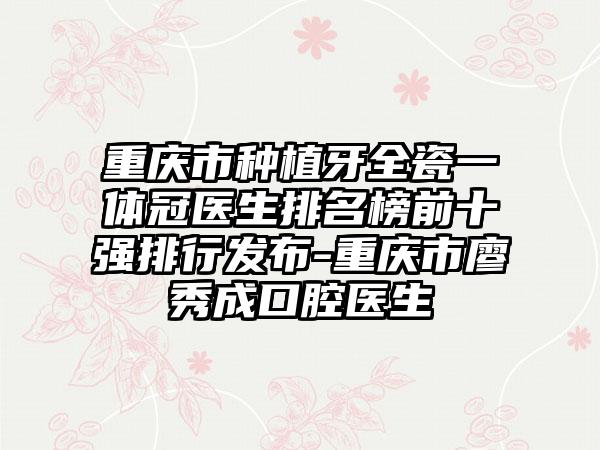 重庆市种植牙全瓷一体冠医生排名榜前十强排行发布-重庆市廖秀成口腔医生