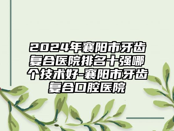 2024年襄阳市牙齿复合医院排名十强哪个技术好-襄阳市牙齿复合口腔医院