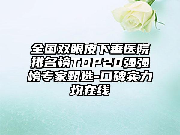 全国双眼皮下垂医院排名榜TOP20强强榜专家甄选-口碑实力均在线