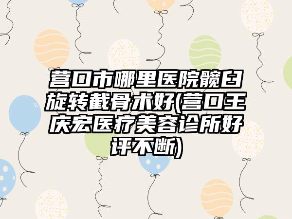 营口市哪里医院髋臼旋转截骨术好(营口王庆宏医疗美容诊所好评不断)