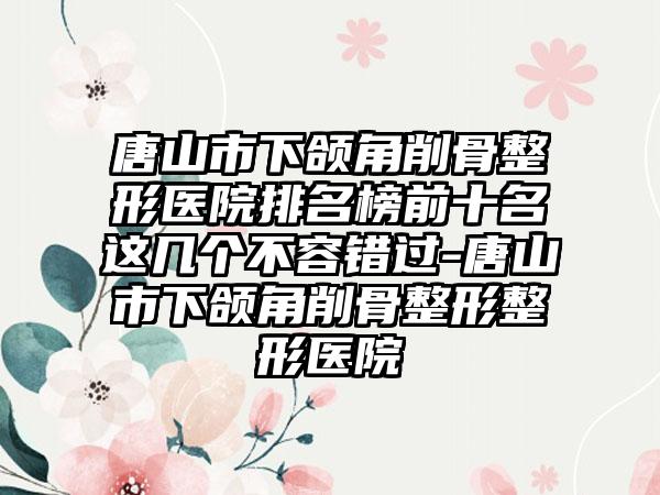 唐山市下颌角削骨整形医院排名榜前十名这几个不容错过-唐山市下颌角削骨整形整形医院