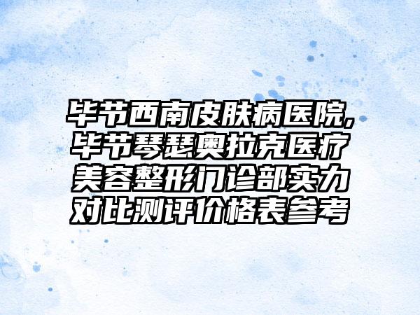 毕节西南皮肤病医院,毕节琴瑟奥拉克医疗美容整形门诊部实力对比测评价格表参考