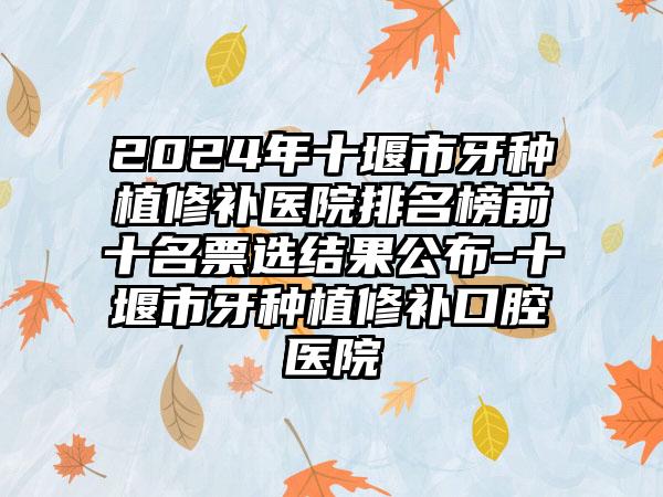 2024年十堰市牙种植修补医院排名榜前十名票选结果公布-十堰市牙种植修补口腔医院