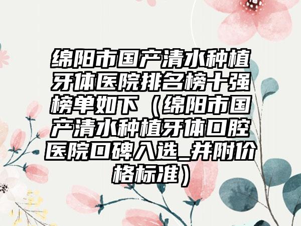 绵阳市国产清水种植牙体医院排名榜十强榜单如下（绵阳市国产清水种植牙体口腔医院口碑入选_并附价格标准）