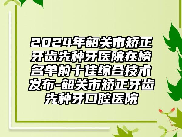 2024年韶关市矫正牙齿先种牙医院在榜名单前十佳综合技术发布-韶关市矫正牙齿先种牙口腔医院