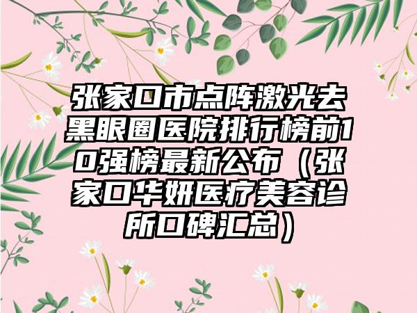 张家口市点阵激光去黑眼圈医院排行榜前10强榜最新公布（张家口华妍医疗美容诊所口碑汇总）