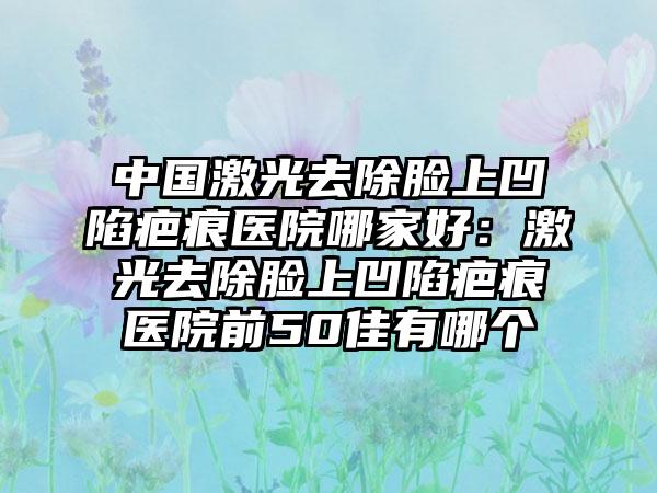 中国激光去除脸上凹陷疤痕医院哪家好：激光去除脸上凹陷疤痕医院前50佳有哪个