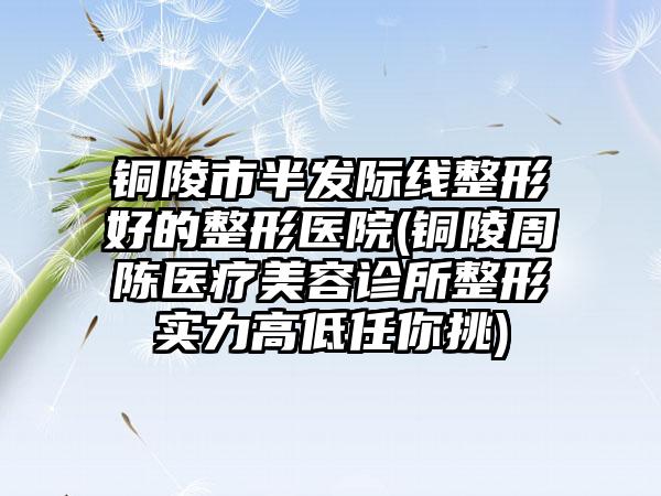 铜陵市半发际线整形好的整形医院(铜陵周陈医疗美容诊所整形实力高低任你挑)