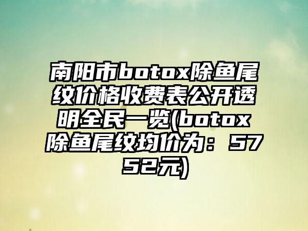 南阳市botox除鱼尾纹价格收费表公开透明全民一览(botox除鱼尾纹均价为：5752元)