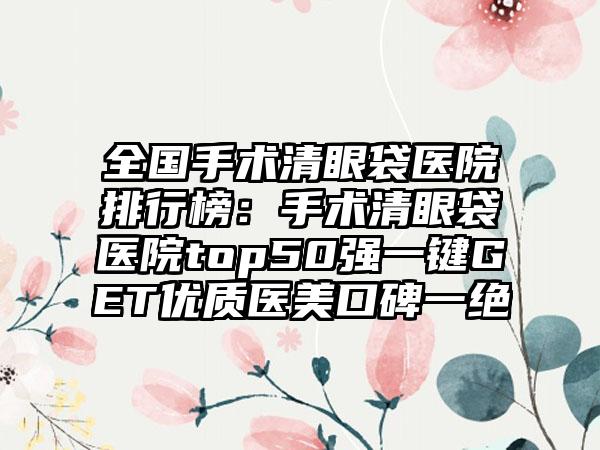 全国手术清眼袋医院排行榜：手术清眼袋医院top50强一键GET优质医美口碑一绝