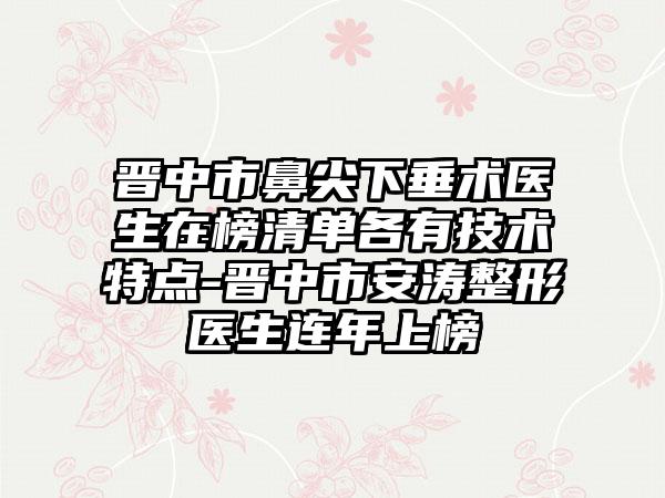 晋中市鼻尖下垂术医生在榜清单各有技术特点-晋中市安涛整形医生连年上榜