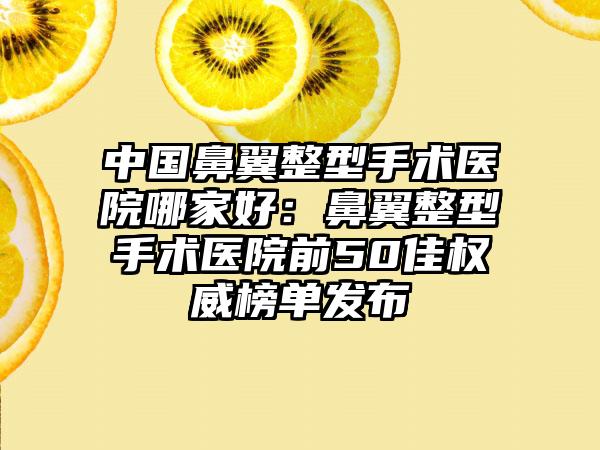 中国鼻翼整型手术医院哪家好：鼻翼整型手术医院前50佳权威榜单发布