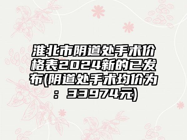 淮北市阴道处手术价格表2024新的已发布(阴道处手术均价为：33974元)