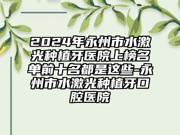 2024年永州市水激光种植牙医院上榜名单前十名都是这些-永州市水激光种植牙口腔医院