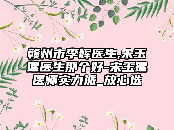 赣州市李辉医生,宋玉莲医生那个好-宋玉莲医师实力派_放心选