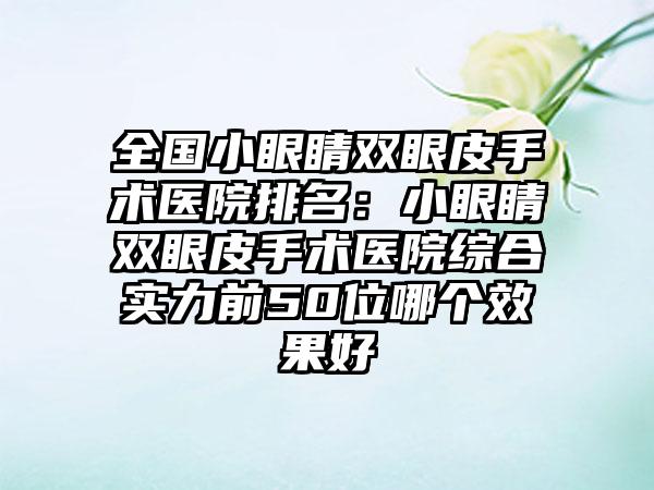 全国小眼睛双眼皮手术医院排名：小眼睛双眼皮手术医院综合实力前50位哪个效果好