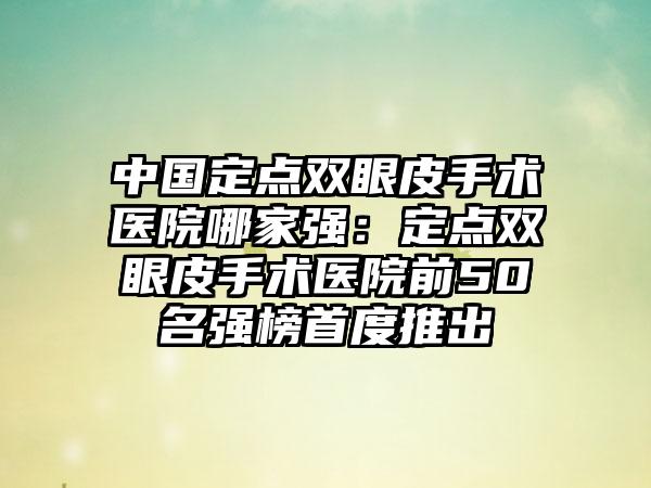 中国定点双眼皮手术医院哪家强：定点双眼皮手术医院前50名强榜首度推出