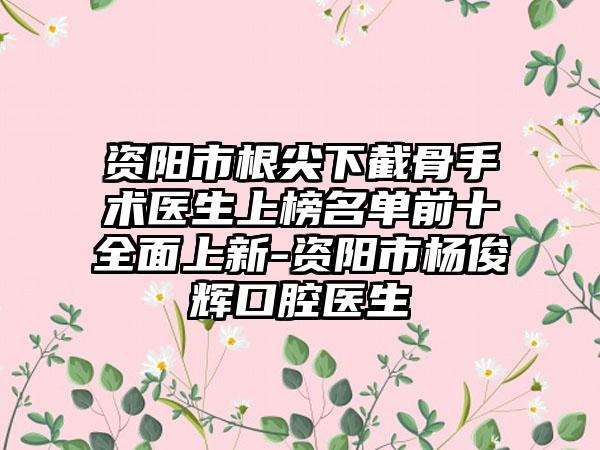 资阳市根尖下截骨手术医生上榜名单前十全面上新-资阳市杨俊辉口腔医生