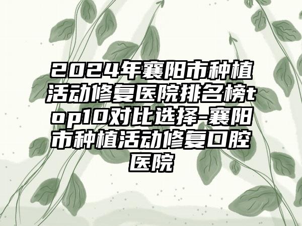 2024年襄阳市种植活动修复医院排名榜top10对比选择-襄阳市种植活动修复口腔医院