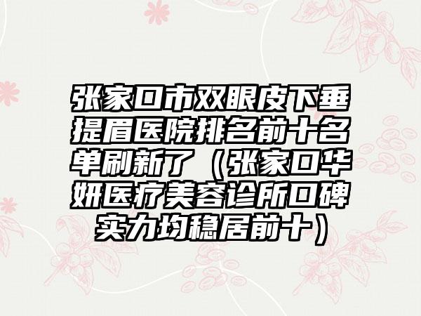 张家口市双眼皮下垂提眉医院排名前十名单刷新了（张家口华妍医疗美容诊所口碑实力均稳居前十）