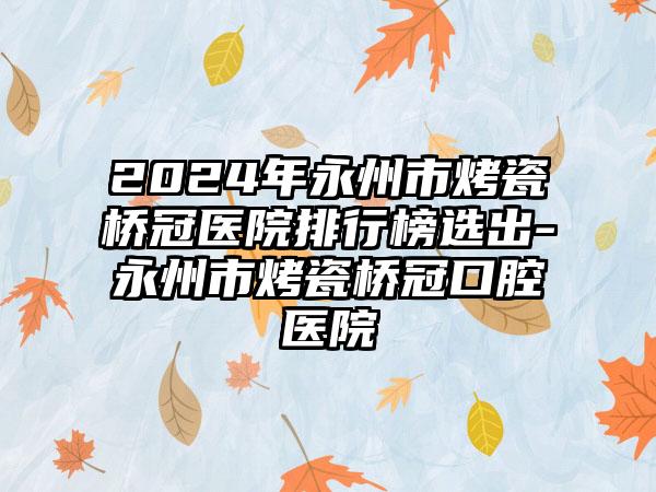 2024年永州市烤瓷桥冠医院排行榜选出-永州市烤瓷桥冠口腔医院