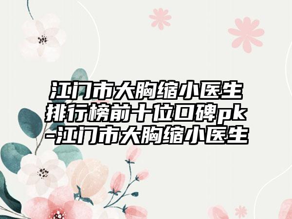 江门市大胸缩小医生排行榜前十位口碑pk-江门市大胸缩小医生