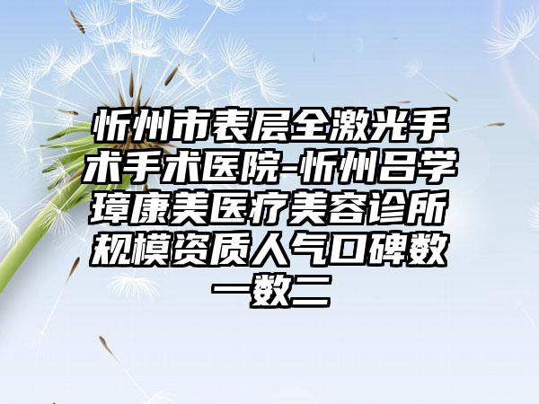 忻州市表层全激光手术手术医院-忻州吕学璋康美医疗美容诊所规模资质人气口碑数一数二