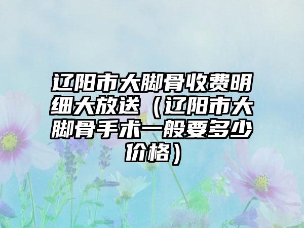 辽阳市大脚骨收费明细大放送（辽阳市大脚骨手术一般要多少价格）