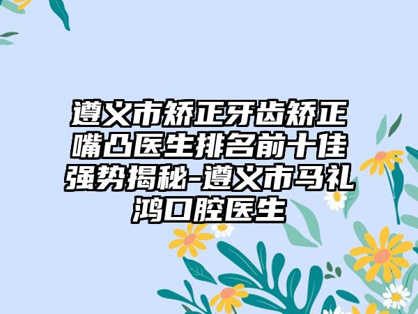 遵义市矫正牙齿矫正嘴凸医生排名前十佳强势揭秘-遵义市马礼鸿口腔医生