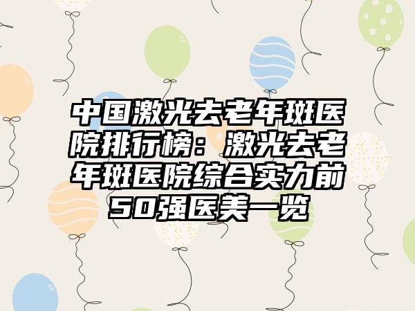 中国激光去老年斑医院排行榜：激光去老年斑医院综合实力前50强医美一览