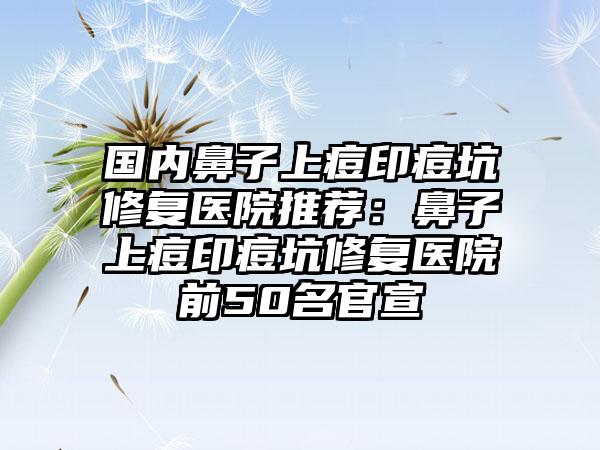 国内鼻子上痘印痘坑修复医院推荐：鼻子上痘印痘坑修复医院前50名官宣