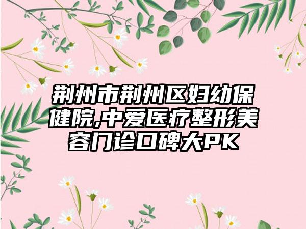 荆州市荆州区妇幼保健院,中爱医疗整形美容门诊口碑大PK