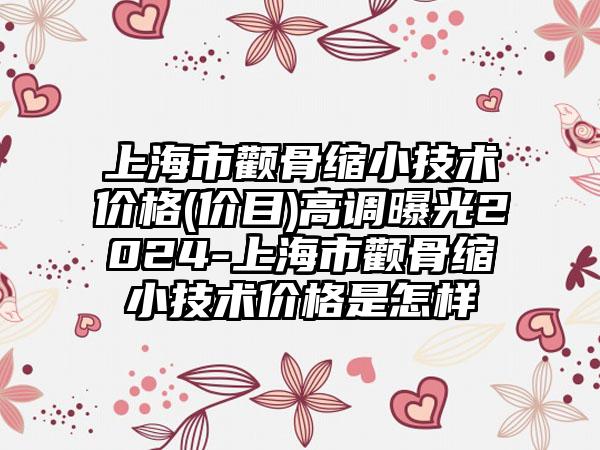 上海市颧骨缩小技术价格(价目)高调曝光2024-上海市颧骨缩小技术价格是怎样