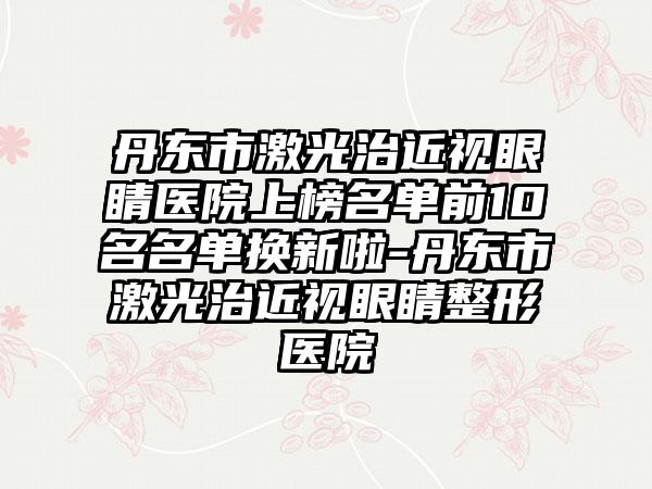 丹东市激光治近视眼睛医院上榜名单前10名名单换新啦-丹东市激光治近视眼睛整形医院