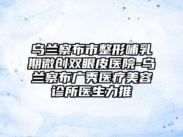 乌兰察布市整形哺乳期微创双眼皮医院-乌兰察布广秀医疗美容诊所医生力推