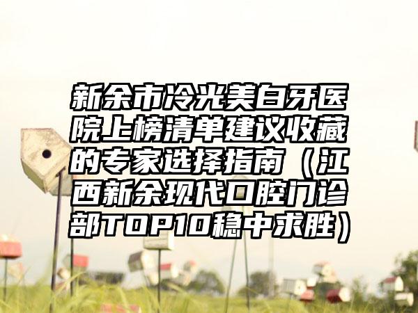 新余市冷光美白牙医院上榜清单建议收藏的专家选择指南（江西新余现代口腔门诊部TOP10稳中求胜）