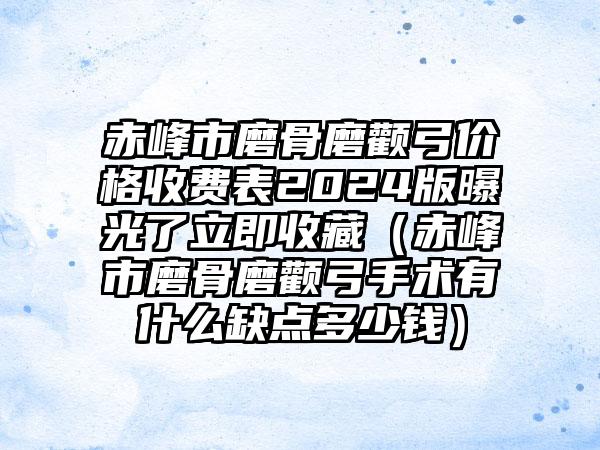 赤峰市磨骨磨颧弓价格收费表2024版曝光了立即收藏（赤峰市磨骨磨颧弓手术有什么缺点多少钱）