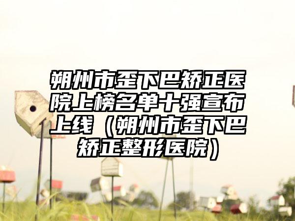 朔州市歪下巴矫正医院上榜名单十强宣布上线（朔州市歪下巴矫正整形医院）