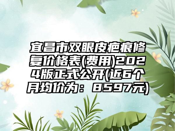 宜昌市双眼皮疤痕修复价格表(费用)2024版正式公开(近6个月均价为：8597元)