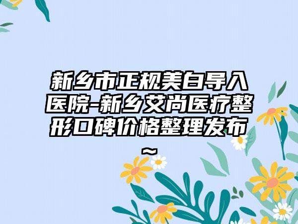 新乡市正规美白导入医院-新乡艾尚医疗整形口碑价格整理发布~