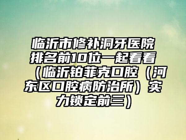 临沂市修补洞牙医院排名前10位一起看看（临沂铂菲克口腔（河东区口腔病防治所）实力锁定前三）