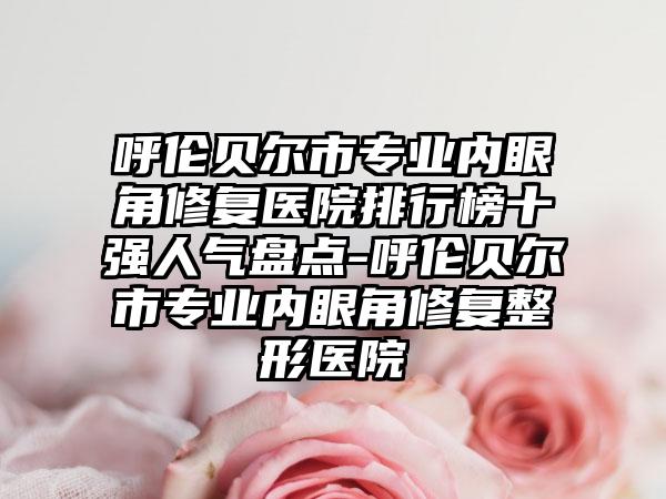 呼伦贝尔市专业内眼角修复医院排行榜十强人气盘点-呼伦贝尔市专业内眼角修复整形医院