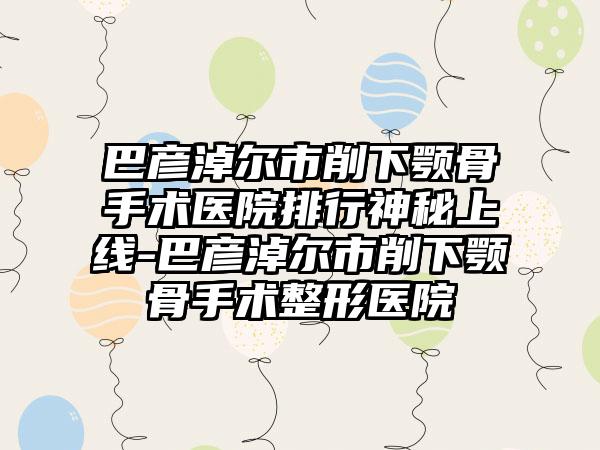 巴彦淖尔市削下颚骨手术医院排行神秘上线-巴彦淖尔市削下颚骨手术整形医院