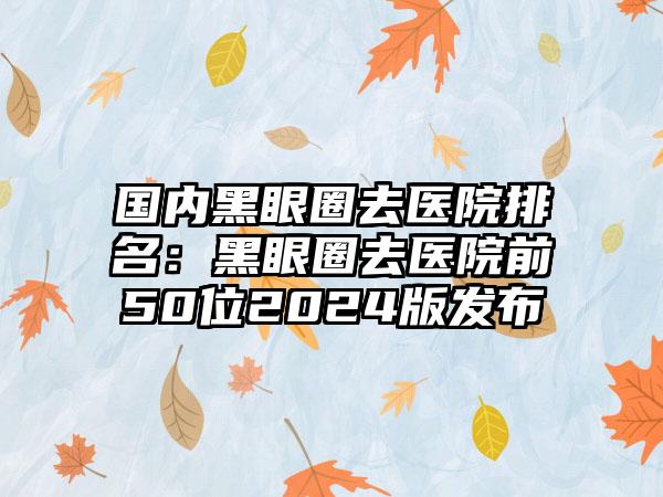 国内黑眼圈去医院排名：黑眼圈去医院前50位2024版发布