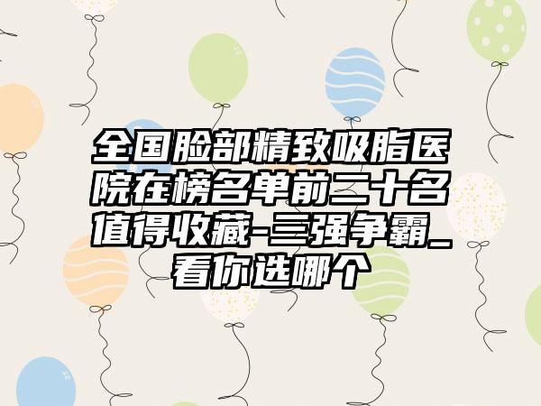 全国脸部精致吸脂医院在榜名单前二十名值得收藏-三强争霸_看你选哪个