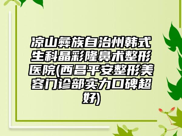 凉山彝族自治州韩式生科晶彩隆鼻术整形医院(西昌平安整形美容门诊部实力口碑超好)