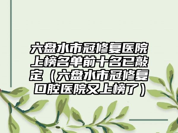 六盘水市冠修复医院上榜名单前十名已敲定（六盘水市冠修复口腔医院又上榜了）