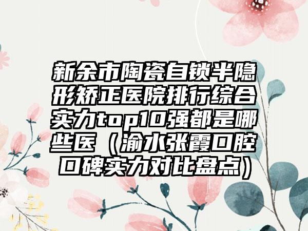 新余市陶瓷自锁半隐形矫正医院排行综合实力top10强都是哪些医（渝水张霞口腔口碑实力对比盘点）