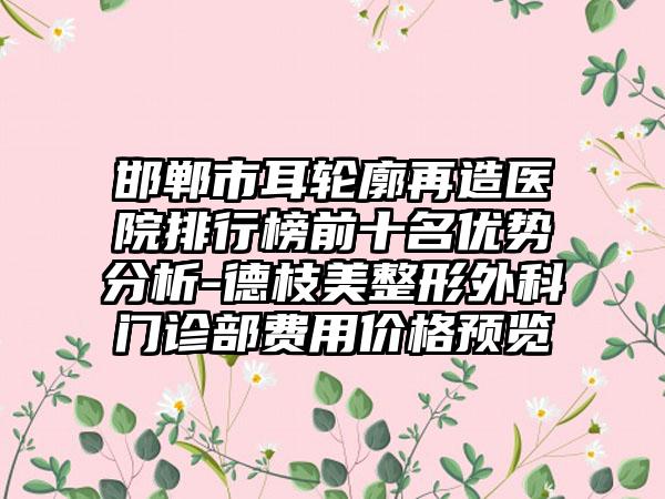 邯郸市耳轮廓再造医院排行榜前十名优势分析-德枝美整形外科门诊部费用价格预览